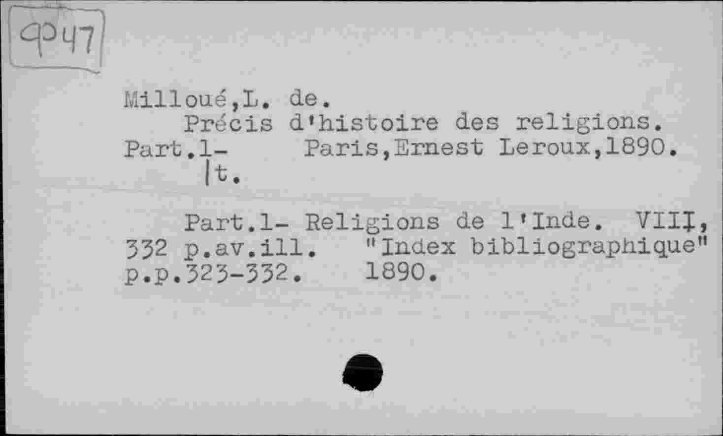 ﻿MillouéjL. de.
Précis d’histoire des religions. Part.l- Paris,Ernest Leroux,1890.
h.
Part.l- Religions de l’Inde. VIII, 352 p.av.ill. "Index bibliographique" p.p.323-332.	1890.